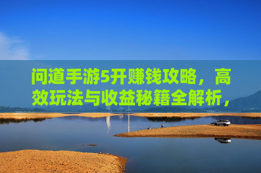 问道手游5开赚钱攻略，高效玩法与收益秘籍全解析，轻松解锁游戏内财富密码
