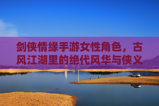 剑侠情缘手游女性角色，古风江湖里的绝代风华与侠义柔情，剑侠情缘手游女性角色，古风江湖里的绝代风华与侠义柔情
