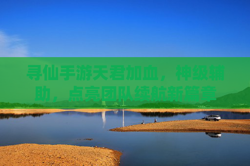 寻仙手游天君加血,神级辅助,点亮团队续航新篇章
