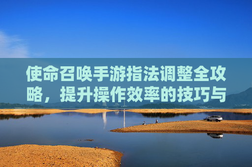 使命召唤手游指法调整全攻略，提升操作效率的技巧与步骤，使命召唤手游指法调整全攻略，提升操作效率的技巧与步骤