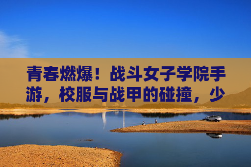 青春燃爆！战斗女子学院手游，校服与战甲的碰撞，少女们的热血战歌