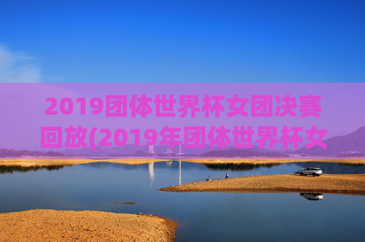 2019团体世界杯女团决赛回放(2019年团体世界杯女团决赛)2019团体世界杯女团决赛回放