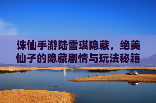 诛仙手游陆雪琪隐藏,绝美仙子的隐藏剧情与玩法秘籍