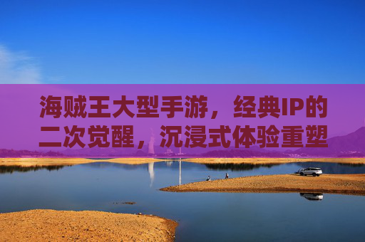 海贼王大型手游，经典IP的二次觉醒，沉浸式体验重塑航海梦，海贼王大型手游，经典IP的二次觉醒，沉浸式体验重塑航海梦