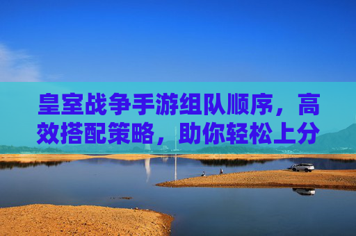 皇室战争手游组队顺序,高效搭配策略,助你轻松上分!