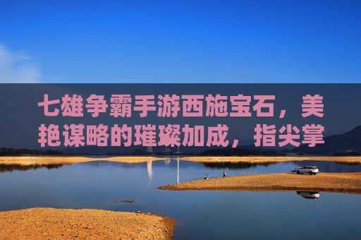 七雄争霸手游西施宝石，美艳谋略的璀璨加成，指尖掌控的霸业之钥，七雄争霸手游西施宝石，美艳谋略的璀璨加成，指尖掌控的霸业之钥