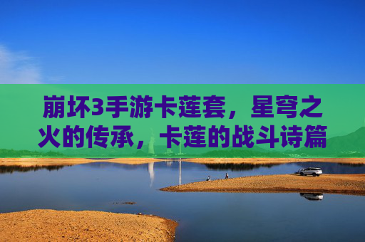 崩坏3手游卡莲套,星穹之火的传承,卡莲的战斗诗篇如何重塑战场?