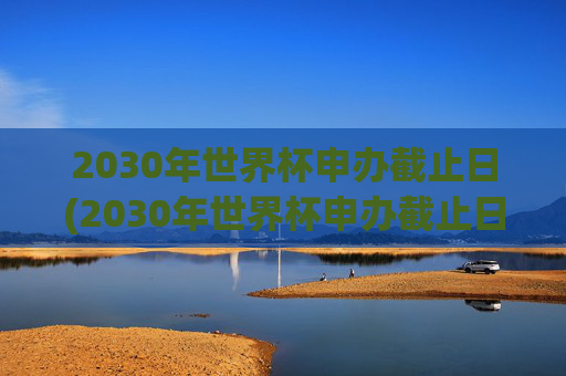 2030年世界杯申办截止日(2030年世界杯申办截止日期是多少)