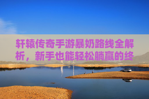 轩辕传奇手游暴奶路线全解析，新手也能轻松躺赢的终极玩法指南，轩辕传奇手游暴奶路线全解析，新手躺赢的终极玩法指南