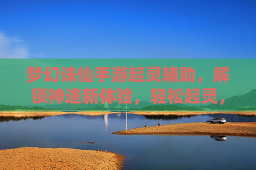 梦幻诛仙手游起灵辅助，解锁神途新体验，轻松起灵，高效征服副本与天梯