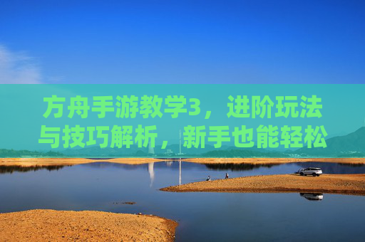 方舟手游教学3，进阶玩法与技巧解析，新手也能轻松掌握核心操作