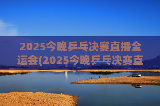 2025今晚乒乓决赛直播全运会(2025今晚乒乓决赛直播全运会男团)