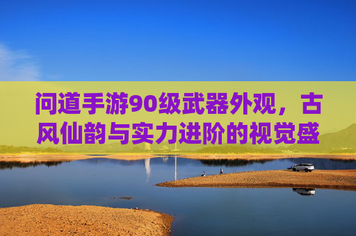 问道手游90级武器外观，古风仙韵与实力进阶的视觉盛宴，问道手游90级武器外观，古风仙韵与实力进阶的视觉盛宴
