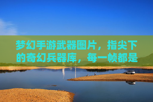 梦幻手游武器图片,指尖下的奇幻兵器库,每一帧都是视觉盛宴