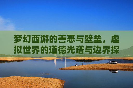 梦幻西游的善恶与壁垒，虚拟世界的道德光谱与边界探索