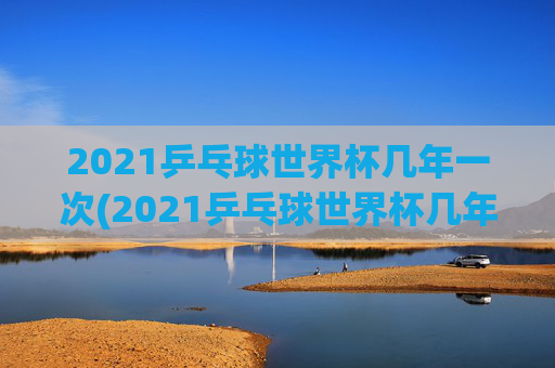 2021乒乓球世界杯几年一次(2021乒乓球世界杯几年一次比赛)