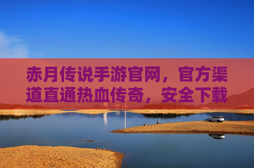 赤月传说手游官网，官方渠道直通热血传奇，安全下载与资讯一手掌握