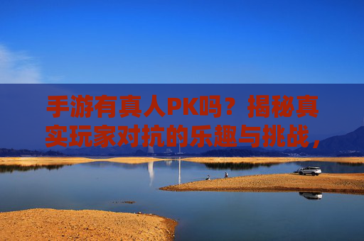 手游有真人PK吗?揭秘真实玩家对抗的乐趣与挑战,手游有真人PK吗?揭秘真实玩家对抗的乐趣与挑战