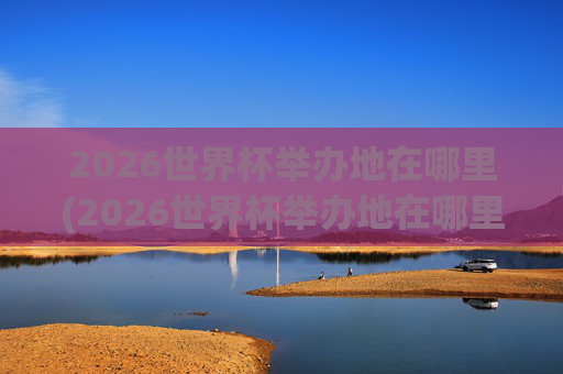 2026世界杯举办地在哪里(2026世界杯举办地在哪里举办的)