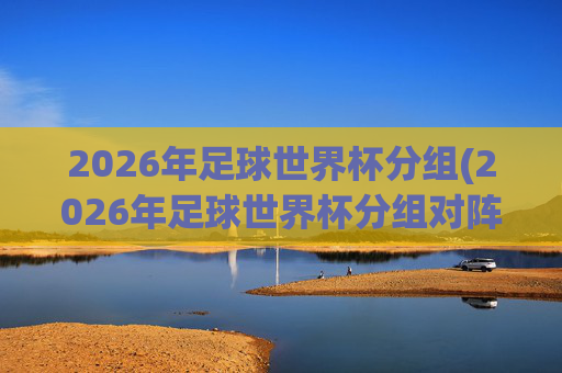 2026年足球世界杯分组(2026年足球世界杯分组对阵图)2026年足球世界杯分组对阵图
