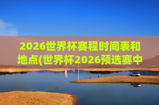 2026世界杯赛程时间表和地点(世界杯2026预选赛中国队赛程)