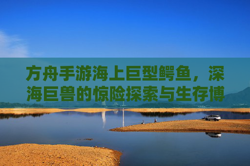 方舟手游海上巨型鳄鱼，深海巨兽的惊险探索与生存博弈，方舟手游海上巨型鳄鱼，深海巨兽的惊险探索与生存博弈