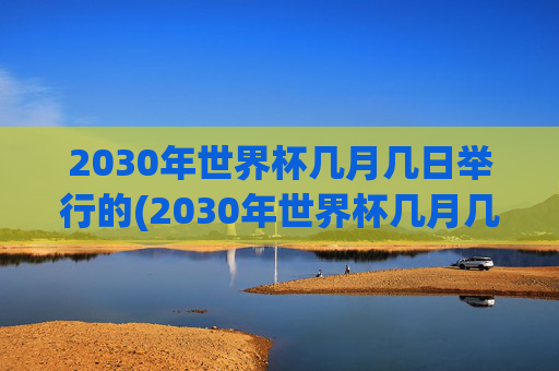 2030年世界杯几月几日举行的(2030年世界杯几月几日举行的呢)