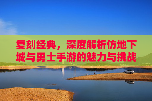 复刻经典，深度解析仿地下城与勇士手游的魅力与挑战，复刻经典，深度解析仿地下城与勇士手游的魅力与挑战