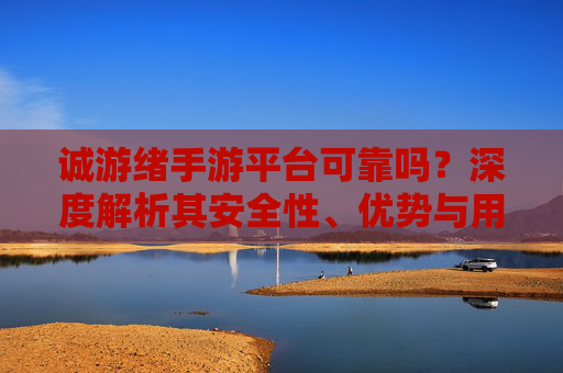 诚游绪手游平台可靠吗?深度解析其安全性、优势与用户真实体验