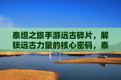 泰坦之旅手游远古碎片，解锁远古力量的核心密码，泰坦之旅手游远古碎片，解锁远古力量的核心密码