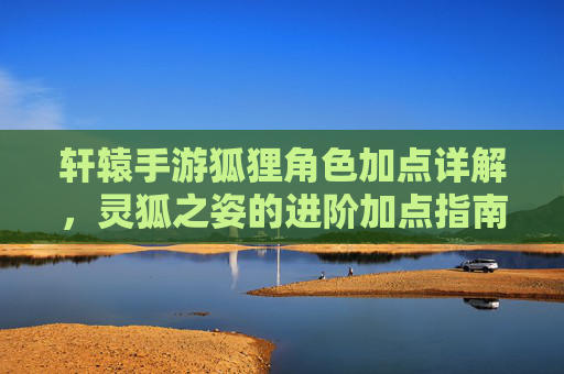 轩辕手游狐狸角色加点详解，灵狐之姿的进阶加点指南，轩辕手游狐狸角色加点详解，灵狐之姿进阶加点指南