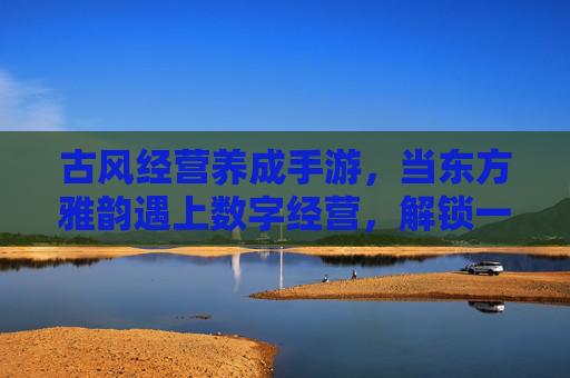 古风经营养成手游，当东方雅韵遇上数字经营，解锁一场沉浸式生意梦，古风经营养成手游，东方雅韵遇上数字经营，解锁沉浸式生意梦