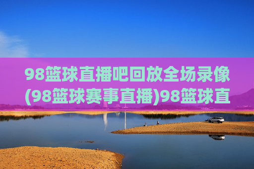 98篮球直播吧回放全场录像(98篮球赛事直播)98篮球直播吧全场录像回放(赛事直播)