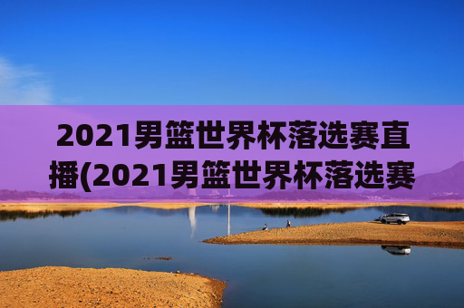 2021男篮世界杯落选赛直播(2021男篮世界杯落选赛直播回放)2021男篮世界杯落选赛直播及回放
