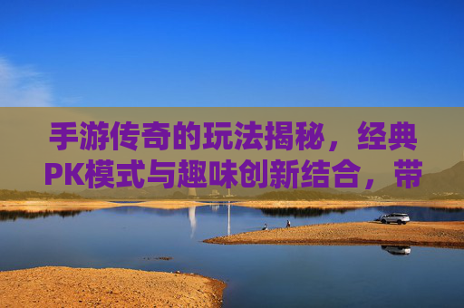手游传奇的玩法揭秘，经典PK模式与趣味创新结合，带你重拾热血激情，手游传奇玩法揭秘，经典PK模式与趣味创新结合，重燃热血激情