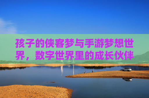 孩子的侠客梦与手游梦想世界,数字世界里的成长伙伴,孩子的侠客梦与手游梦想世界,数字世界里的成长伙伴
