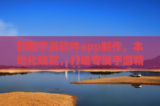 邵阳手游软件app制作，本地化赋能，打造专属手游精品，助力企业数字化转型