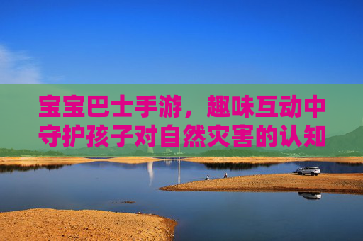 宝宝巴士手游,趣味互动中守护孩子对自然灾害的认知与安全意识,宝宝巴士手游,趣味互动中守护孩子对自然灾害的认知与安全意识