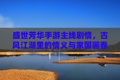盛世芳华手游主线剧情,古风江湖里的情义与家国画卷,盛世芳华手游主线剧情,古风江湖里的情义与家国画卷