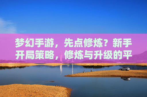梦幻手游,先点修炼?新手开局策略,修炼与升级的平衡之道,梦幻手游新手开局策略,修炼与升级的平衡之道