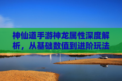神仙道手游神龙属性深度解析，从基础数值到进阶玩法，解锁神龙伙伴的强大实力，神仙道手游神龙属性深度解析，从基础数值到进阶玩法，解锁神龙伙伴的强大实力
