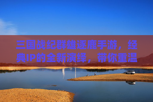 三国战纪群雄逐鹿手游，经典IP的全新演绎，带你重温群雄逐鹿的乱世豪情，三国战纪群雄逐鹿手游，经典IP全新演绎，共赴乱世豪情