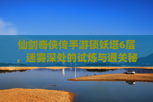 仙剑奇侠传手游锁妖塔6层，迷雾深处的试炼与通关秘籍，仙剑奇侠传手游锁妖塔6层，迷雾深处的试炼与通关秘籍
