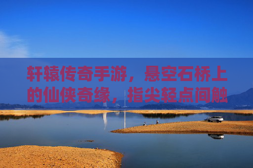 轩辕传奇手游，悬空石桥上的仙侠奇缘，指尖轻点间触摸上古传说，轩辕传奇手游，悬空石桥上的仙侠奇缘，指尖轻点触摸上古传说