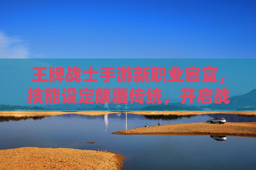 王牌战士手游新职业官宣，技能设定颠覆传统，开启战术新篇章，王牌战士手游新职业官宣，技能设定颠覆传统，开启战术新篇章
