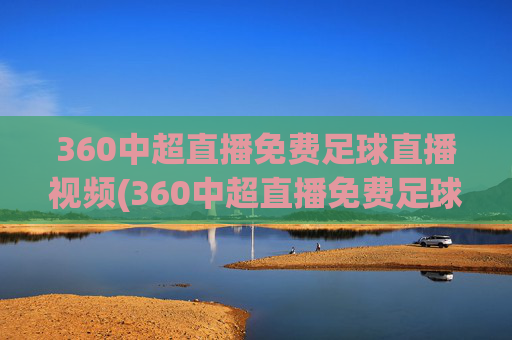 360中超直播免费足球直播视频(360中超直播免费足球直播视频下载)