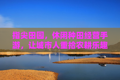 指尖田园,休闲种田经营手游,让城市人重拾农耕乐趣与经营智慧,指尖田园,休闲种田经营手游,让城市人重拾农耕乐趣与经营智慧