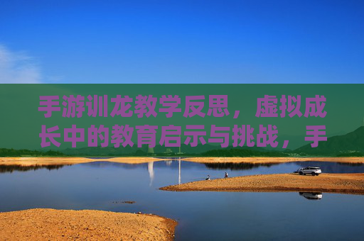 手游训龙教学反思，虚拟成长中的教育启示与挑战，手游训龙教学反思，虚拟成长中的教育启示与挑战