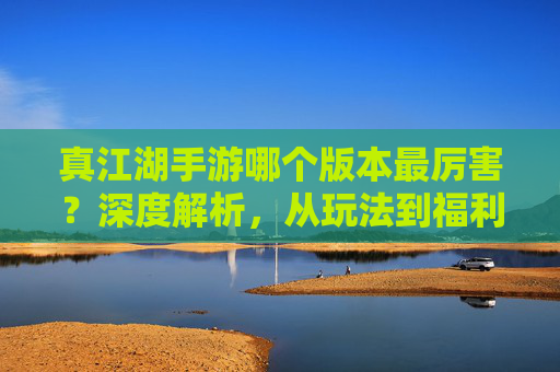 真江湖手游哪个版本最厉害？深度解析，从玩法到福利的全面对比