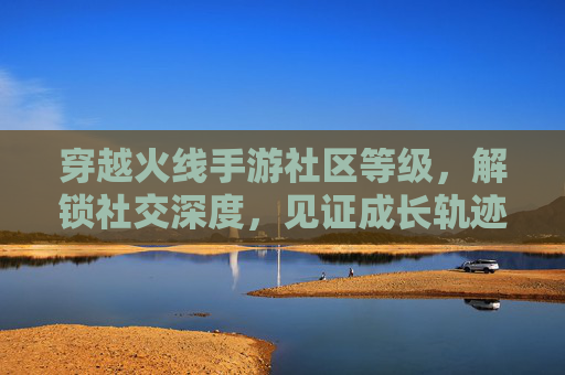 穿越火线手游社区等级，解锁社交深度，见证成长轨迹，穿越火线手游社区等级，解锁社交深度，见证成长轨迹
